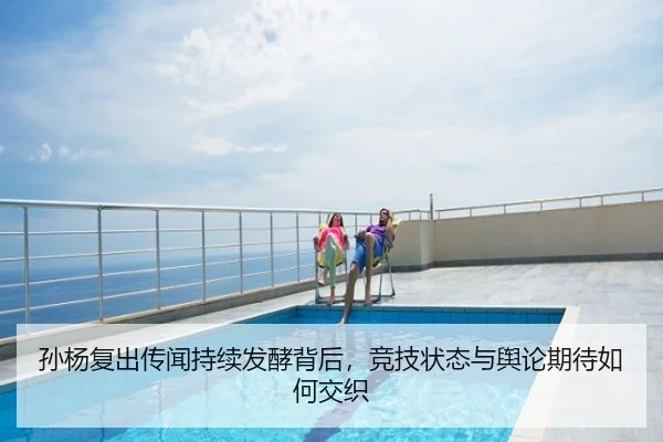 孙杨复出传闻持续发酵背后，竞技状态与舆论期待如何交织