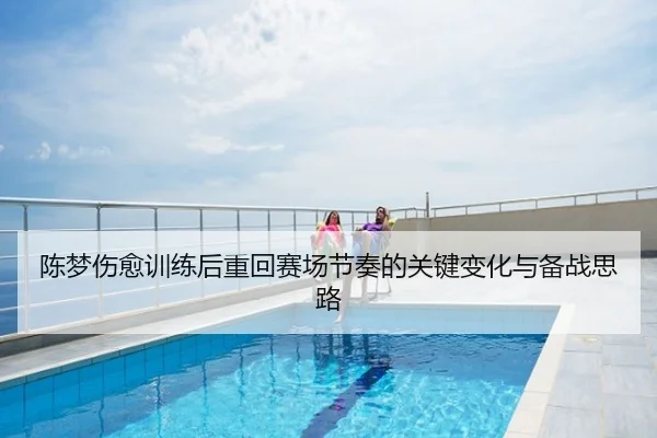 陈梦伤愈训练后重回赛场节奏的关键变化与备战思路