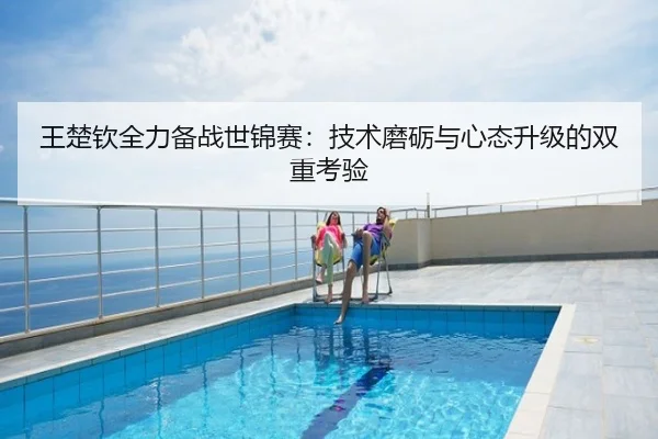 王楚钦全力备战世锦赛：技术磨砺与心态升级的双重考验