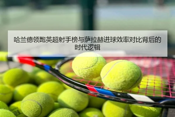 哈兰德领跑英超射手榜与萨拉赫进球效率对比背后的时代逻辑