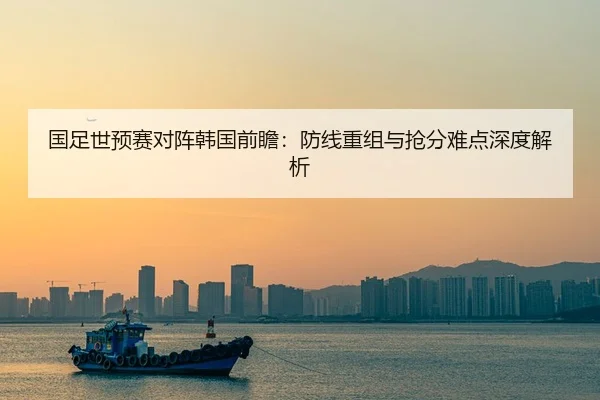 国足世预赛对阵韩国前瞻：防线重组与抢分难点深度解析