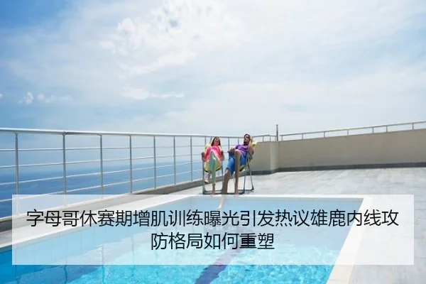 字母哥休赛期增肌训练曝光引发热议雄鹿内线攻防格局如何重塑