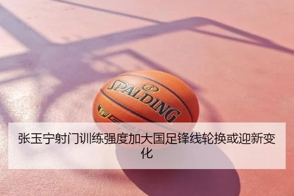 张玉宁射门训练强度加大国足锋线轮换或迎新变化