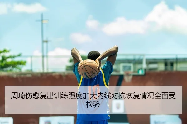 周琦伤愈复出训练强度加大内线对抗恢复情况全面受检验